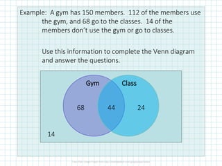 Example: A gym has 150 members. 112 of the members use
the gym, and 68 go to the classes. 14 of the
members don’t use the gym or go to classes.
Use this information to complete the Venn diagram
and answer the questions.
Gym Class
14
68 44 24
 