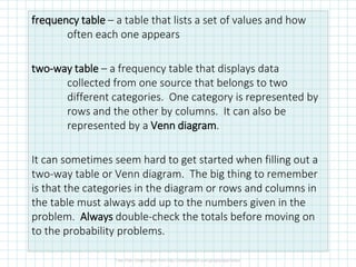 frequency table – a table that lists a set of values and how
often each one appears
two-way table – a frequency table that displays data
collected from one source that belongs to two
different categories. One category is represented by
rows and the other by columns. It can also be
represented by a Venn diagram.
It can sometimes seem hard to get started when filling out a
two-way table or Venn diagram. The big thing to remember
is that the categories in the diagram or rows and columns in
the table must always add up to the numbers given in the
problem. Always double-check the totals before moving on
to the probability problems.
 