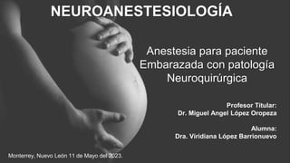 Anestesia para paciente
Embarazada con patología
Neuroquirúrgica
Profesor Titular:
Dr. Miguel Angel López Oropeza
Alumna:
Dra. Viridiana López Barrionuevo
NEUROANESTESIOLOGÍA
Monterrey, Nuevo León 11 de Mayo del 2023.
 