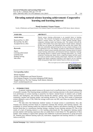 Journal of Education and Learning (EduLearn)
Vol. 16, No. 1, February 2022, pp. 114~120
ISSN: 2089-9823 DOI: 10.11591/edulearn.v16i1.20419  114
Journal homepage: http://edulearn.intelektual.org
Elevating natural science learning achievement: Cooperative
learning and learning interest
Mamik Suendarti, Virgana Virgana
Faculty of Mathematics and Natural Sciences, Post Graduate Program, Universitas Indraprasta PGRI Jakarta, Jakarta, Indonesia
Article Info ABSTRACT
Article history:
Received Nov 11, 2021
Revised Dec 30, 2021
Accepted Feb 22, 2022
Natural science learning achievement is an essential factor in learning
outcomes. This research investigated an experimental study that aimed to
improve concept science test result in online learning through Jigsaw
cooperative learning model and learning style. The research involved the
sample of 80 students from junior high school in South Jakarta, Indonesia
divided into two groups: the experimental class and the class control. Raw
data were statistically analyzed using the two-way variance technique at the
.05 significance level. The findings revealed an effect between cooperative
learning on natural science learning achievement, learning interest in natural
science learning achievement, and interaction between cooperative learning
and learning interest in natural science learning achievement. As a result,
cooperative learning type Jigsaw shows a significant impact and had a good
test result on natural science learning achievement. Therefore, the research
suggests that Jigsaw cooperative learning is well suited to use as a learning
model among junior high school students based on effect size test results.
Keywords:
Jigsaw
Learning achievement
Learning style
Problem solving
Side effect
This is an open access article under the CC BY-SA license.
Corresponding Author:
Mamik Suendarti
Faculty of Mathematics and Natural Sciences
Post Graduate Program, Universitas Indraprasta PGRI Jakarta
Nangka Street no. 58c, East Tanjung, South Jakarta, Indonesia
Email: suendarti@gmail.com
1. INTRODUCTION
In general, studying natural sciences at the junior level is insufficient due to a lack of understanding
of scientific concepts. Poor learning design contributes to poor learning outcomes in the natural sciences [1].
Low performance in science learning is caused by two factors: internal factors in students such as health,
interests, and intelligence, and external factors beyond the student's control such as home environment,
community, teachers and learning models, and learning facilities [2]. The Pisa 2018 results of Indonesian
science obtained a score of 396, while the average world score was 489, and China was ranked first with a
score of 590 [3].
The data show that Indonesian students' mastery of concept science is unsatisfactory; thus, this
research uses learning activities based on cooperative learning that interacts with learning interests. The
availability of various learning models has improved students' cognitive and affective learning [4]. Students
become bored due to a monotonous learning strategy, resulting in poor learning outcomes [5]. One of the
results of a lack of learning interest is a low learning achievement [6]. The cooperative learning models
provide students with learning experiences that can enable them to learn better [7]. The application of these
models’ trains students to express their opinions and collaborate in personal interactions in group processes
[8]. Students have different learning styles [9]; motivation, engagement and learning interests in a subject
varies as well [10].
 