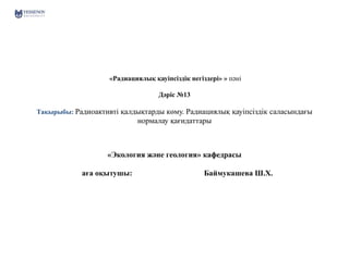 «Радиациялық қауіпсіздік негіздері» » пәні
Дәріс №13
Тақырыбы: Радиоактивті қалдықтарды көму. Радиациялық қауіпсіздік саласындағы
нормалау қағидаттары
«Экология және геология» кафедрасы
аға оқытушы: Баймукашева Ш.Х.
 