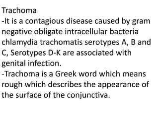 Trachoma
-It is a contagious disease caused by gram
negative obligate intracellular bacteria
chlamydia trachomatis serotypes A, B and
C, Serotypes D-K are associated with
genital infection.
-Trachoma is a Greek word which means
rough which describes the appearance of
the surface of the conjunctiva.
 