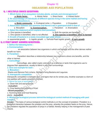 Chapter 13
Organisms and Populations
Q. 1 Multiple choice questions.
1. Which factor of an ecosystem includes plants, animals and microorganisms?
a. Biotic factor b. Abiotic factor c. Direct factor d. Indirect factor
2. An assembladge of individuals of different species living in the same habitat and having
functional interactions is ................
a. Biotic community b. Ecological niche c. Population d. Ecosystem
3. Association between sea anemone and Hermit crab in gastropod shell is that of ................
a. Mutualism b. Commensalism c. Parasitism d. Amensalism
4. Select the statement which explains best parasitism.
a. One species is benefited. b. Both the species are benefited.
c. One species is benefited, other is not affected. d. One species is benefited, other is harmed.
5. Growth of bacteria in a newly inoculated agar plate shows ................
a. exponential growth b. logistic growth c. Verhulst-Pearl logistic growth d. zero growth
Q. 2 Very short answer questions.
1. Define the following terms :
a. Commensalism :
an association between two organisms in which one benefits and the other derives neither
benefit nor harm.
b. Parasitism :
Parasitism describes a relationship between two organisms where one benefits, and the
other is harmed.
c. Camouflage :
Camouflage, also called cryptic coloration, is a defense or tactic that organisms use to
disguise their appearance, usually to blend in with their surroundings.
2. Give one example for each :
a. Mutualism :
Sharks and Remora Fish.Lichens, Nitrogen-Fixing Bacteria and Legumes
b. Interspecific competition:
interspecific competition is between lions and tigers that vie for similar prey. Another example is a farm of
rice paddies with weeds growing in the field.
3. Name the type of association:
a. Clown fish and sea anemone
- mutualism
b. Crow feeding the hatchling of Koel
- Brood parasitism
c. Humming birds and host flowering
plants - mutualism
4. What is the ecological process behind the biological control method of managing with pest
insects?
Answer : The basis of various biological control methods is on the concept of predation. Predation is a
biological interaction between the predator and the prey, whereby the predator feeds on the prey. Hence,
the predators regulate the population of preys in a habitat, thereby helping in the management of pest
insects.
w
w
w
.
b
i
o
l
o
g
y
c
h
a
m
p
.
b
l
o
g
s
p
o
t
.
c
o
m
 