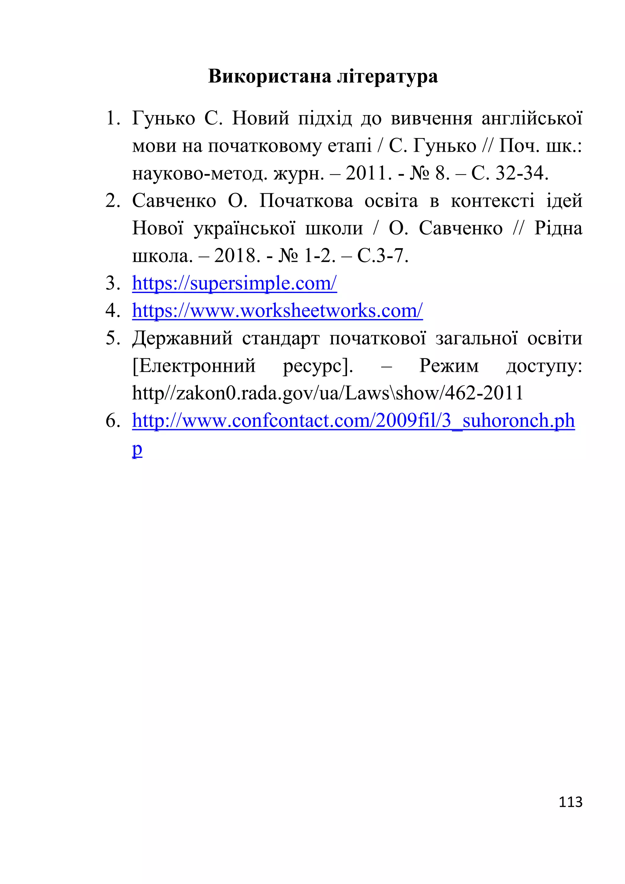 113
Використана література
1. Гунько С. Новий підхід до вивчення англійської
мови на початковому етапі / С. Гунько // Поч. шк.:
науково-метод. журн. – 2011. - № 8. – С. 32-34.
2. Савченко О. Початкова освіта в контексті ідей
Нової української школи / О. Савченко // Рідна
школа. – 2018. - № 1-2. – С.3-7.
3. https://supersimple.com/
4. https://www.worksheetworks.com/
5. Державний стандарт початкової загальної освіти
[Електронний ресурс]. – Режим доступу:
http//zakon0.rada.gov/ua/Lawsshow/462-2011
6. http://www.confcontact.com/2009fil/3_suhoronch.ph
p
 