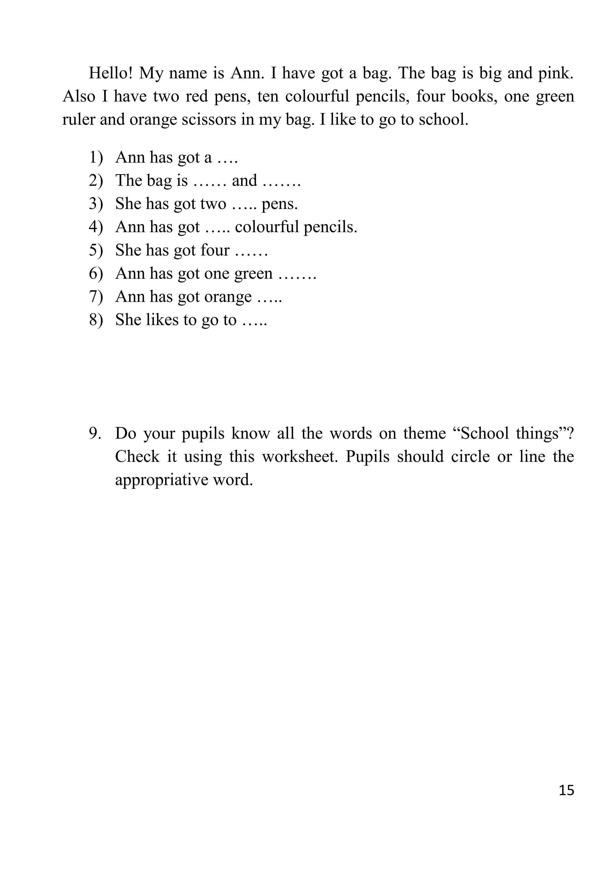 15
Hello! My name is Ann. I have got a bag. The bag is big and pink.
Also I have two red pens, ten colourful pencils, four books, one green
ruler and orange scissors in my bag. I like to go to school.
1) Ann has got a ….
2) The bag is …… and …….
3) She has got two ….. pens.
4) Ann has got ….. colourful pencils.
5) She has got four ……
6) Ann has got one green …….
7) Ann has got orange …..
8) She likes to go to …..
9. Do your pupils know all the words on theme “School things”?
Check it using this worksheet. Pupils should circle or line the
appropriative word.
 