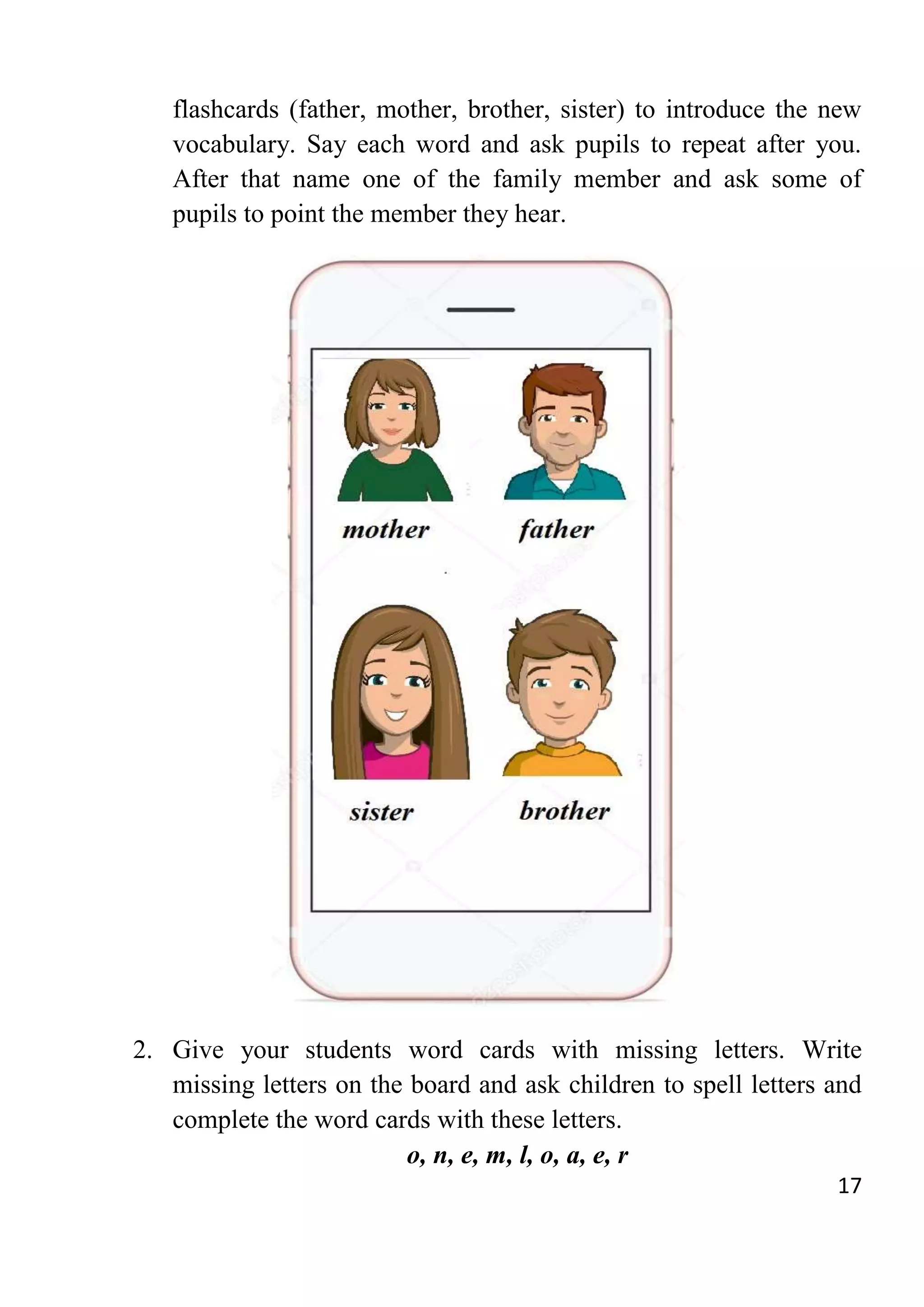 17
flashcards (father, mother, brother, sister) to introduce the new
vocabulary. Say each word and ask pupils to repeat after you.
After that name one of the family member and ask some of
pupils to point the member they hear.
2. Give your students word cards with missing letters. Write
missing letters on the board and ask children to spell letters and
complete the word cards with these letters.
o, n, e, m, l, o, a, e, r
 
