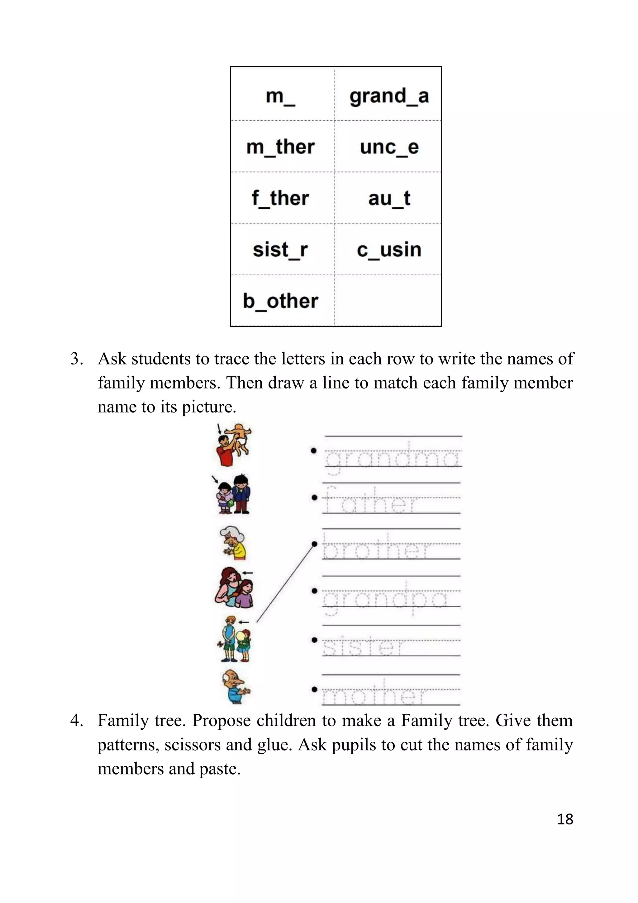 18
3. Ask students to trace the letters in each row to write the names of
family members. Then draw a line to match each family member
name to its picture.
4. Family tree. Propose children to make a Family tree. Give them
patterns, scissors and glue. Ask pupils to cut the names of family
members and paste.
 