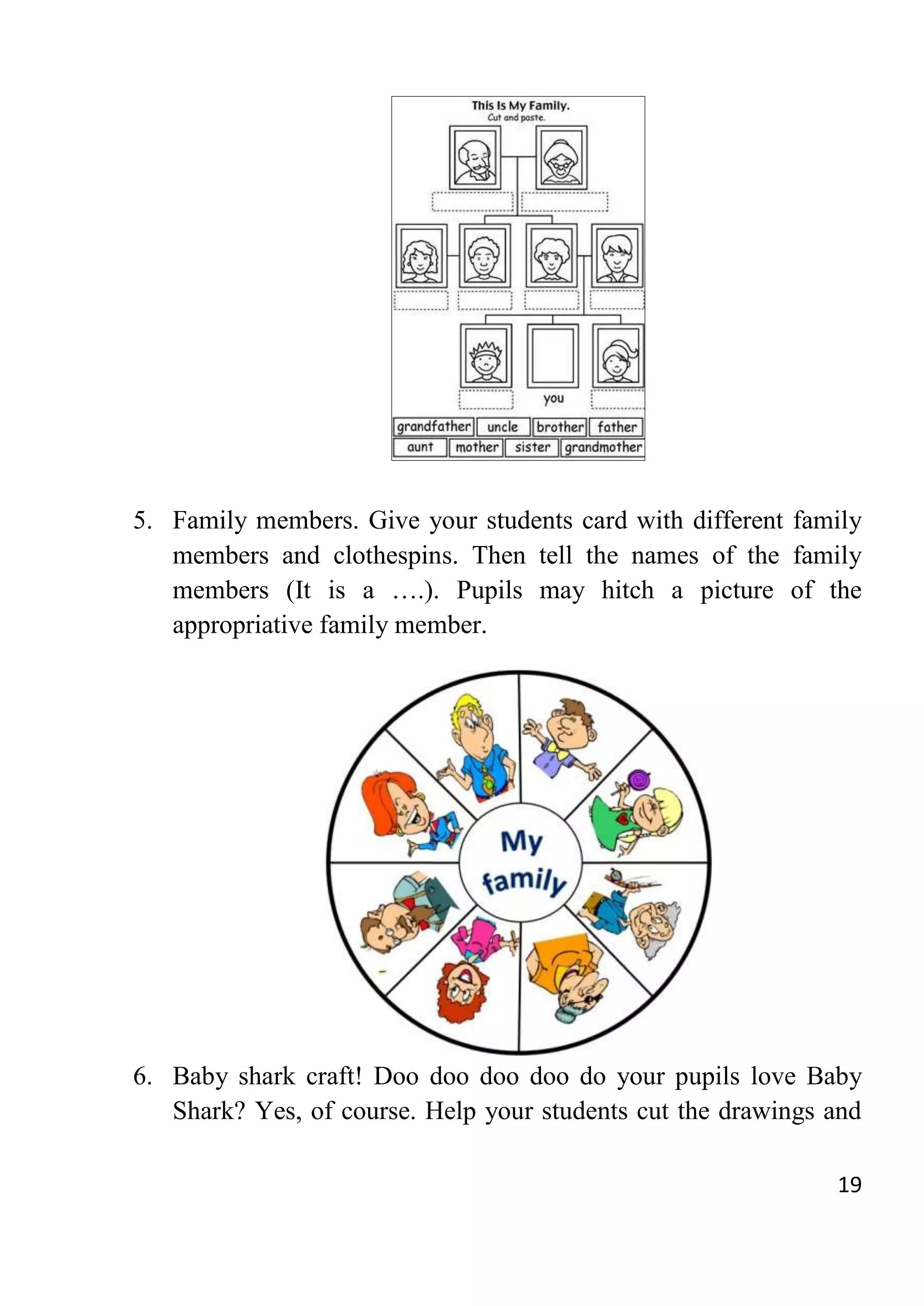 19
5. Family members. Give your students card with different family
members and clothespins. Then tell the names of the family
members (It is a ….). Pupils may hitch a picture of the
appropriative family member.
6. Baby shark craft! Doo doo doo doo do your pupils love Baby
Shark? Yes, of course. Help your students cut the drawings and
 