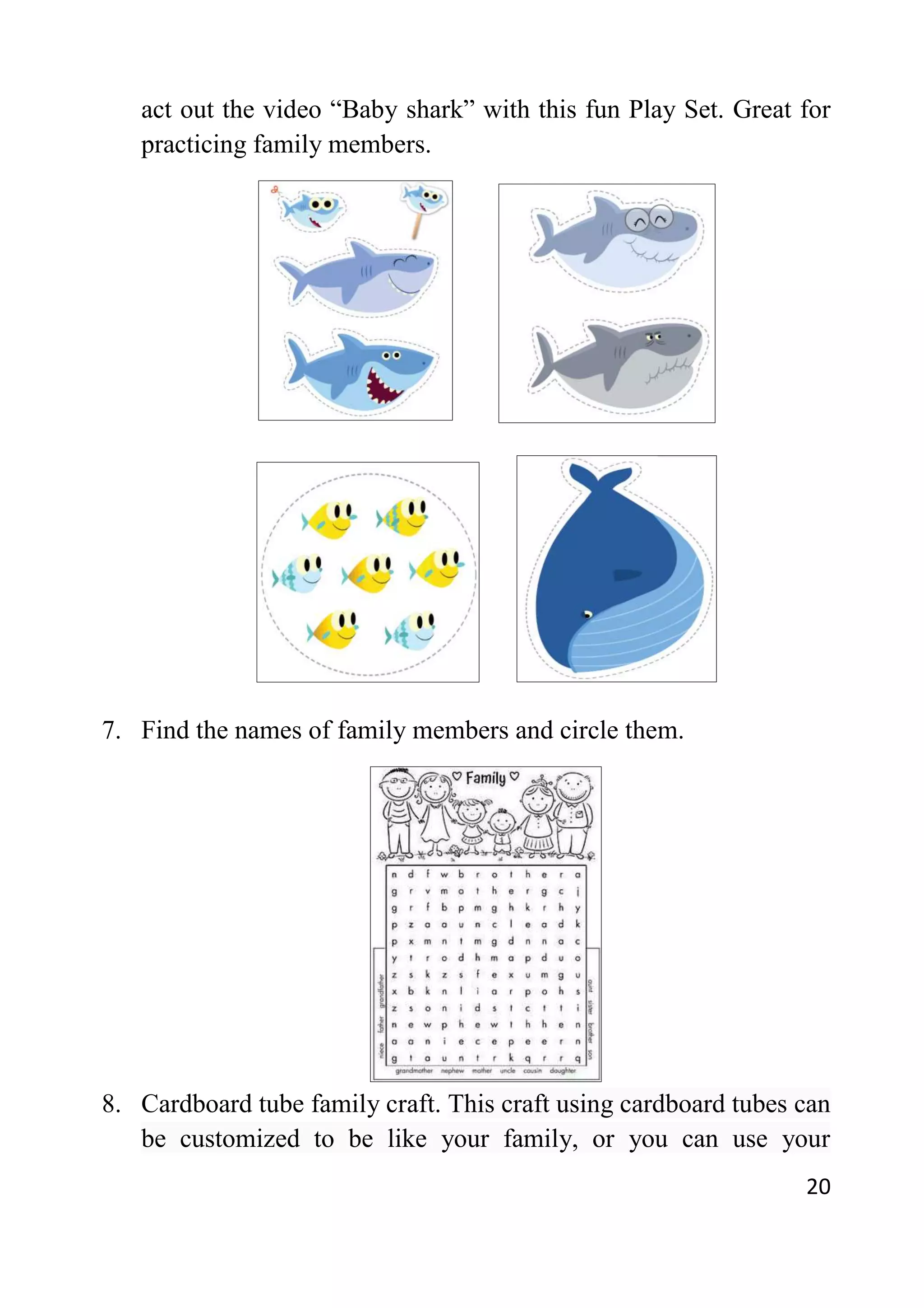 20
act out the video “Baby shark” with this fun Play Set. Great for
practicing family members.
7. Find the names of family members and circle them.
8. Cardboard tube family craft. This craft using cardboard tubes can
be customized to be like your family, or you can use your
 