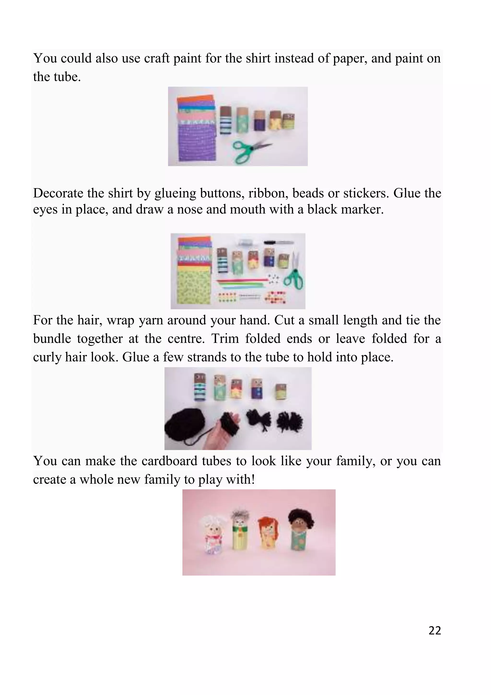 22
You could also use craft paint for the shirt instead of paper, and paint on
the tube.
Decorate the shirt by glueing buttons, ribbon, beads or stickers. Glue the
eyes in place, and draw a nose and mouth with a black marker.
For the hair, wrap yarn around your hand. Cut a small length and tie the
bundle together at the centre. Trim folded ends or leave folded for a
curly hair look. Glue a few strands to the tube to hold into place.
You can make the cardboard tubes to look like your family, or you can
create a whole new family to play with!
 