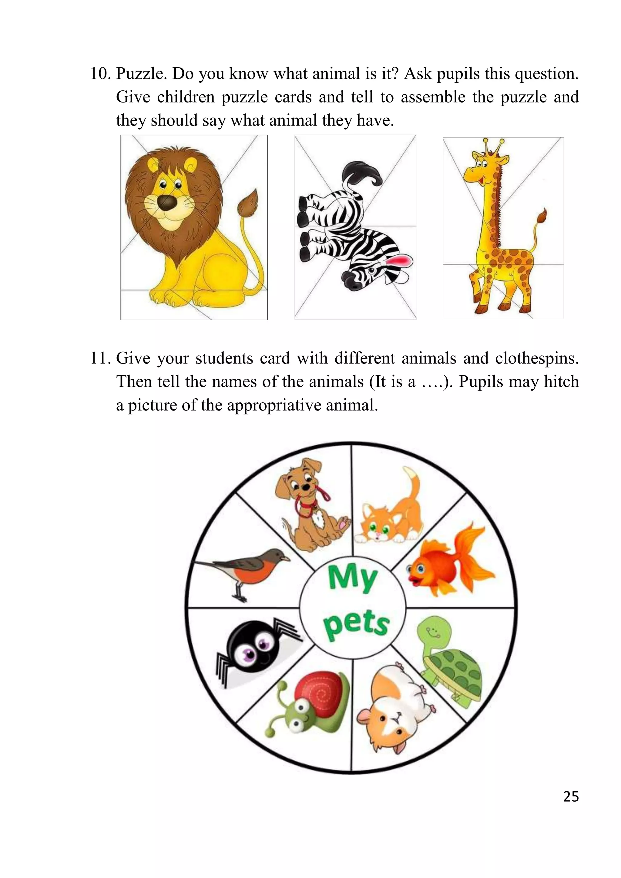 25
10. Puzzle. Do you know what animal is it? Ask pupils this question.
Give children puzzle cards and tell to assemble the puzzle and
they should say what animal they have.
11. Give your students card with different animals and clothespins.
Then tell the names of the animals (It is a ….). Pupils may hitch
a picture of the appropriative animal.
 