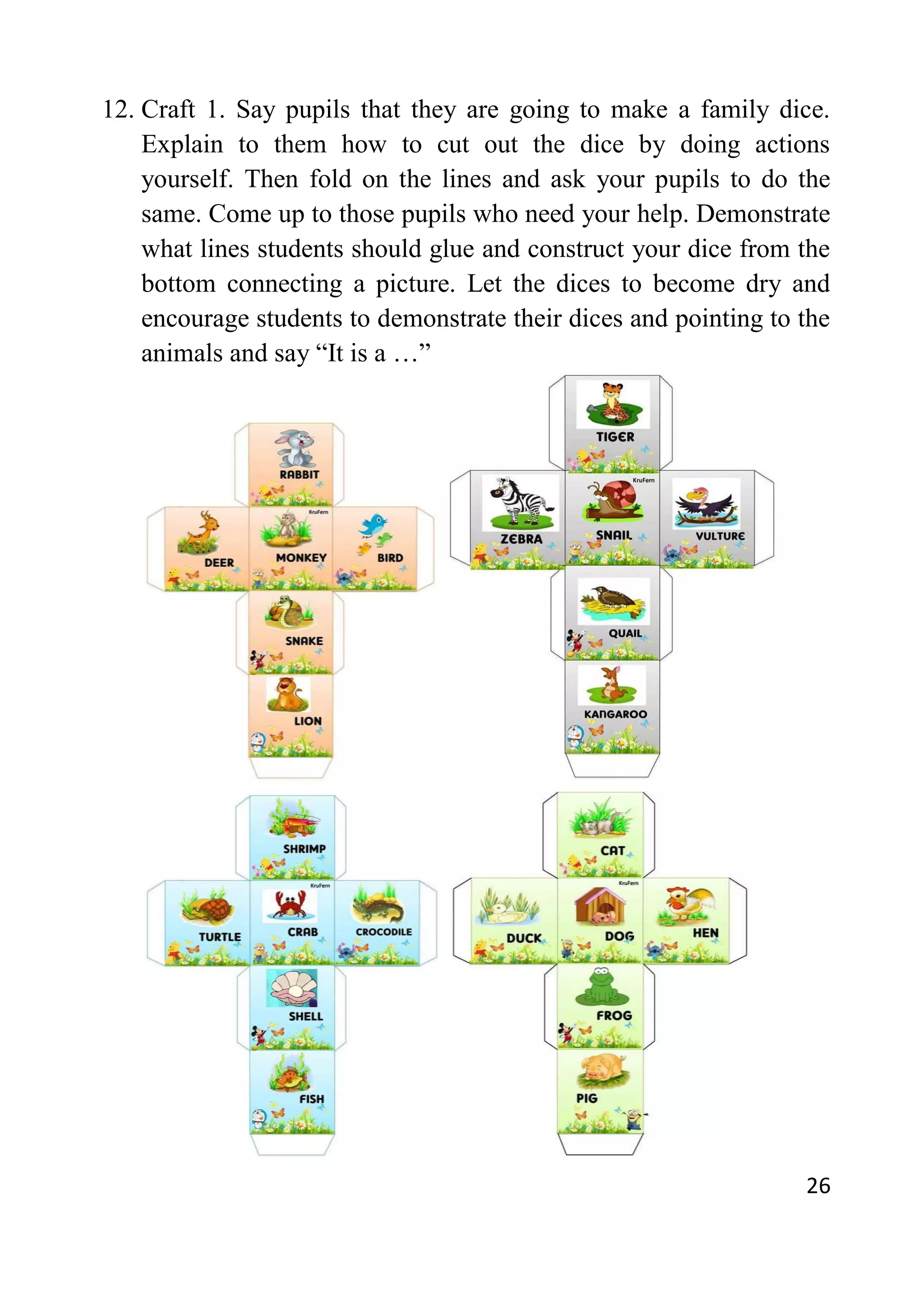 26
12. Craft 1. Say pupils that they are going to make a family dice.
Explain to them how to cut out the dice by doing actions
yourself. Then fold on the lines and ask your pupils to do the
same. Come up to those pupils who need your help. Demonstrate
what lines students should glue and construct your dice from the
bottom connecting a picture. Let the dices to become dry and
encourage students to demonstrate their dices and pointing to the
animals and say “It is a …”
 