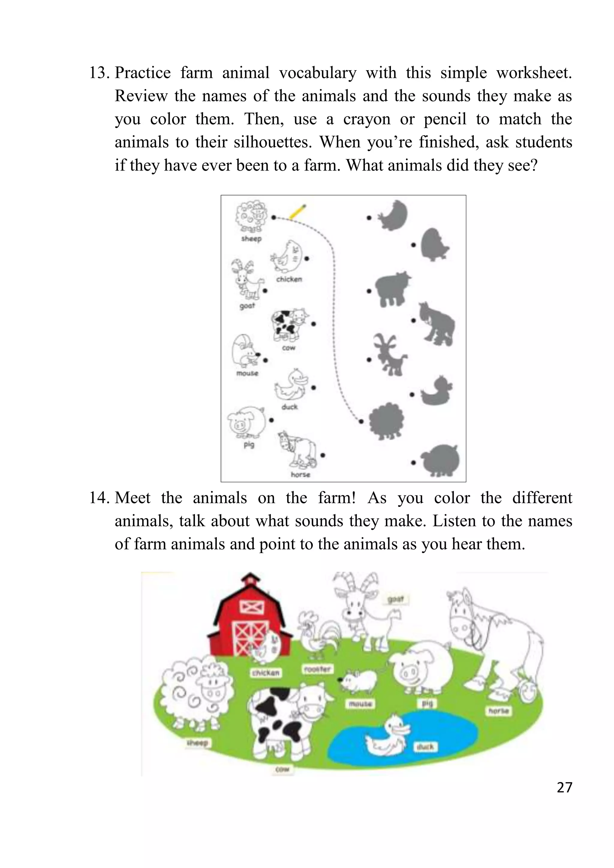 27
13. Practice farm animal vocabulary with this simple worksheet.
Review the names of the animals and the sounds they make as
you color them. Then, use a crayon or pencil to match the
animals to their silhouettes. When you’re finished, ask students
if they have ever been to a farm. What animals did they see?
14. Meet the animals on the farm! As you color the different
animals, talk about what sounds they make. Listen to the names
of farm animals and point to the animals as you hear them.
 