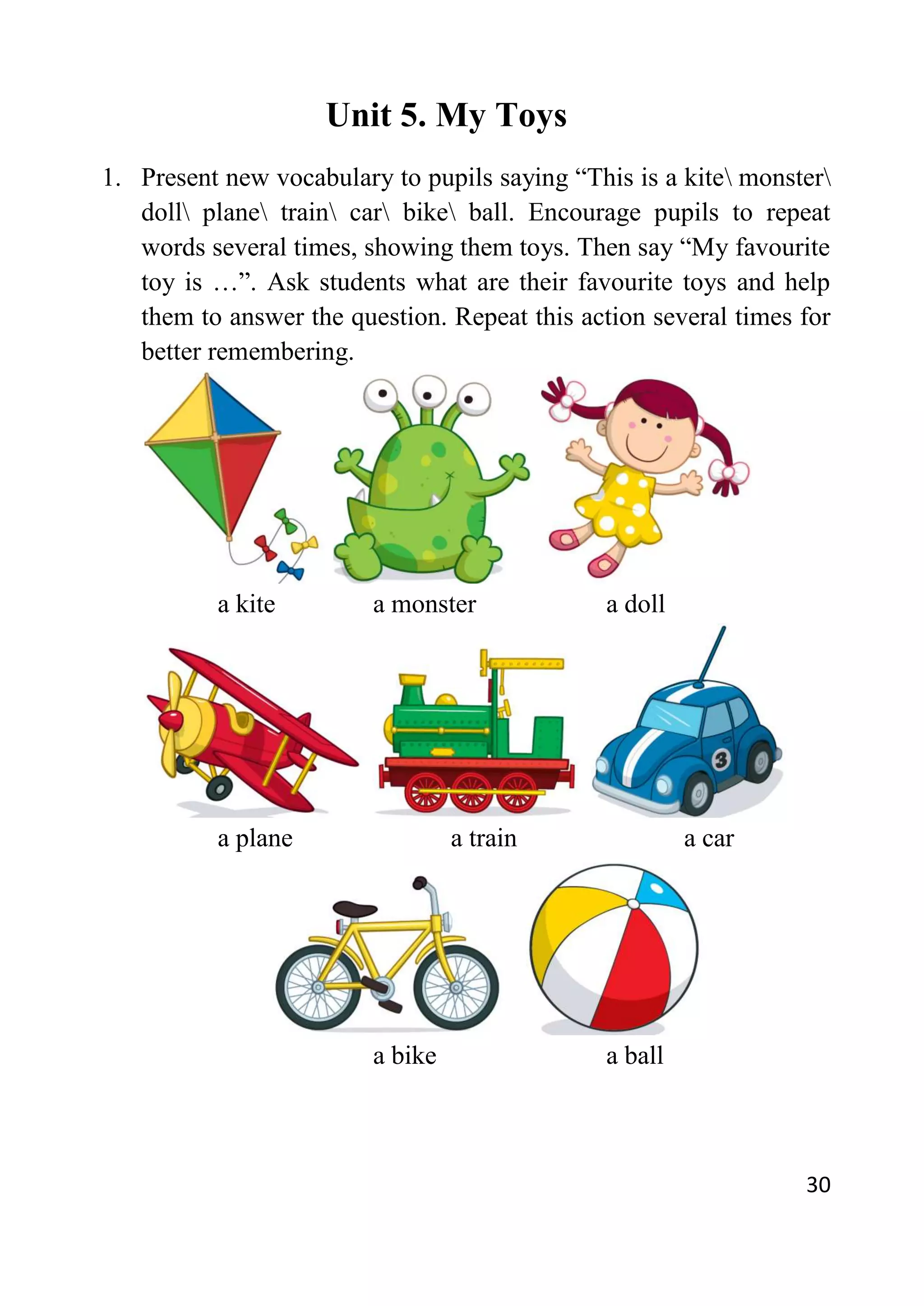 30
Unit 5. My Toys
1. Present new vocabulary to pupils saying “This is a kite monster
doll plane train car bike ball. Encourage pupils to repeat
words several times, showing them toys. Then say “My favourite
toy is …”. Ask students what are their favourite toys and help
them to answer the question. Repeat this action several times for
better remembering.
a kite a monster a doll
a plane a train a car
a bike a ball
 