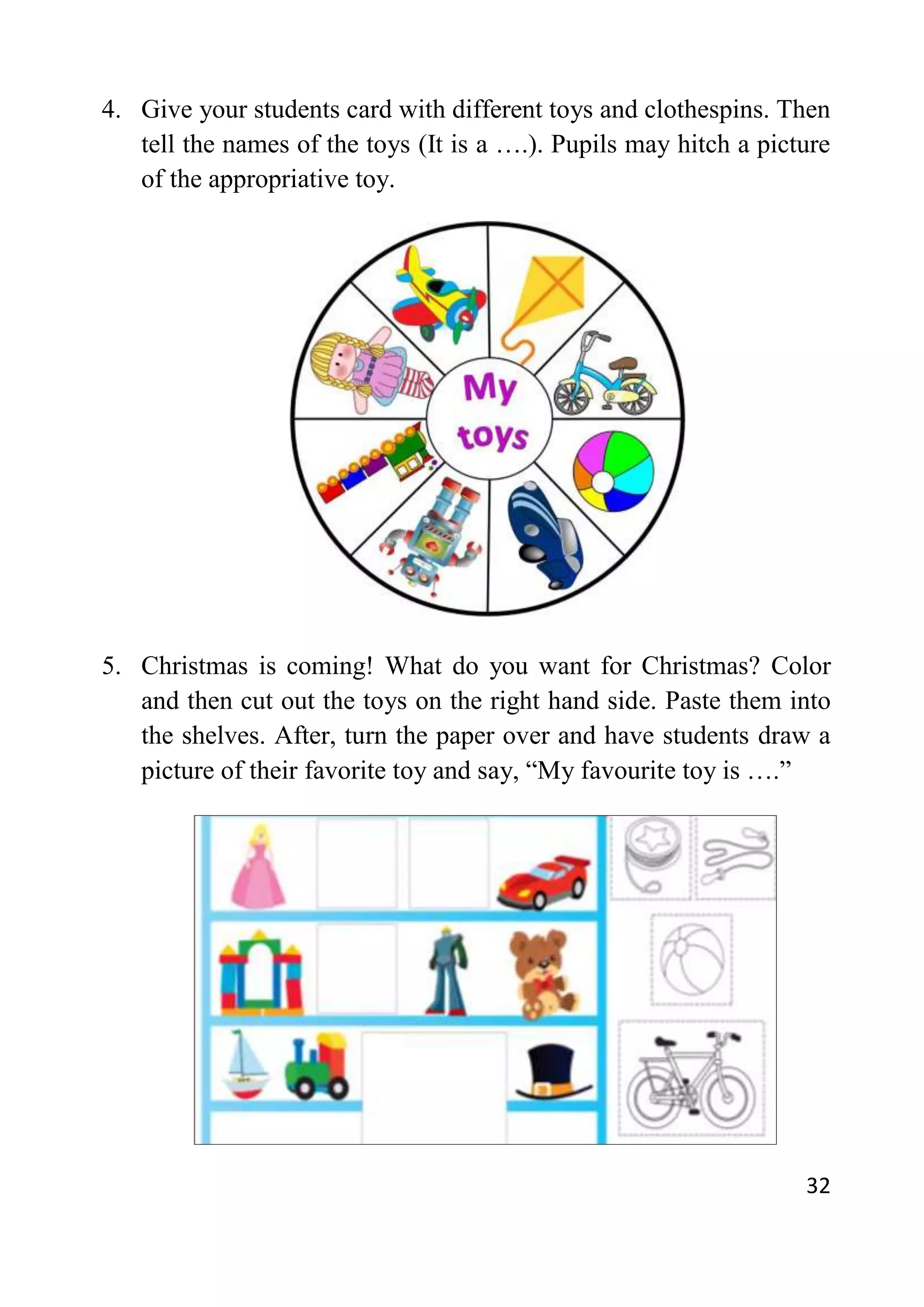 32
4. Give your students card with different toys and clothespins. Then
tell the names of the toys (It is a ….). Pupils may hitch a picture
of the appropriative toy.
5. Christmas is coming! What do you want for Christmas? Color
and then cut out the toys on the right hand side. Paste them into
the shelves. After, turn the paper over and have students draw a
picture of their favorite toy and say, “My favourite toy is ….”
 