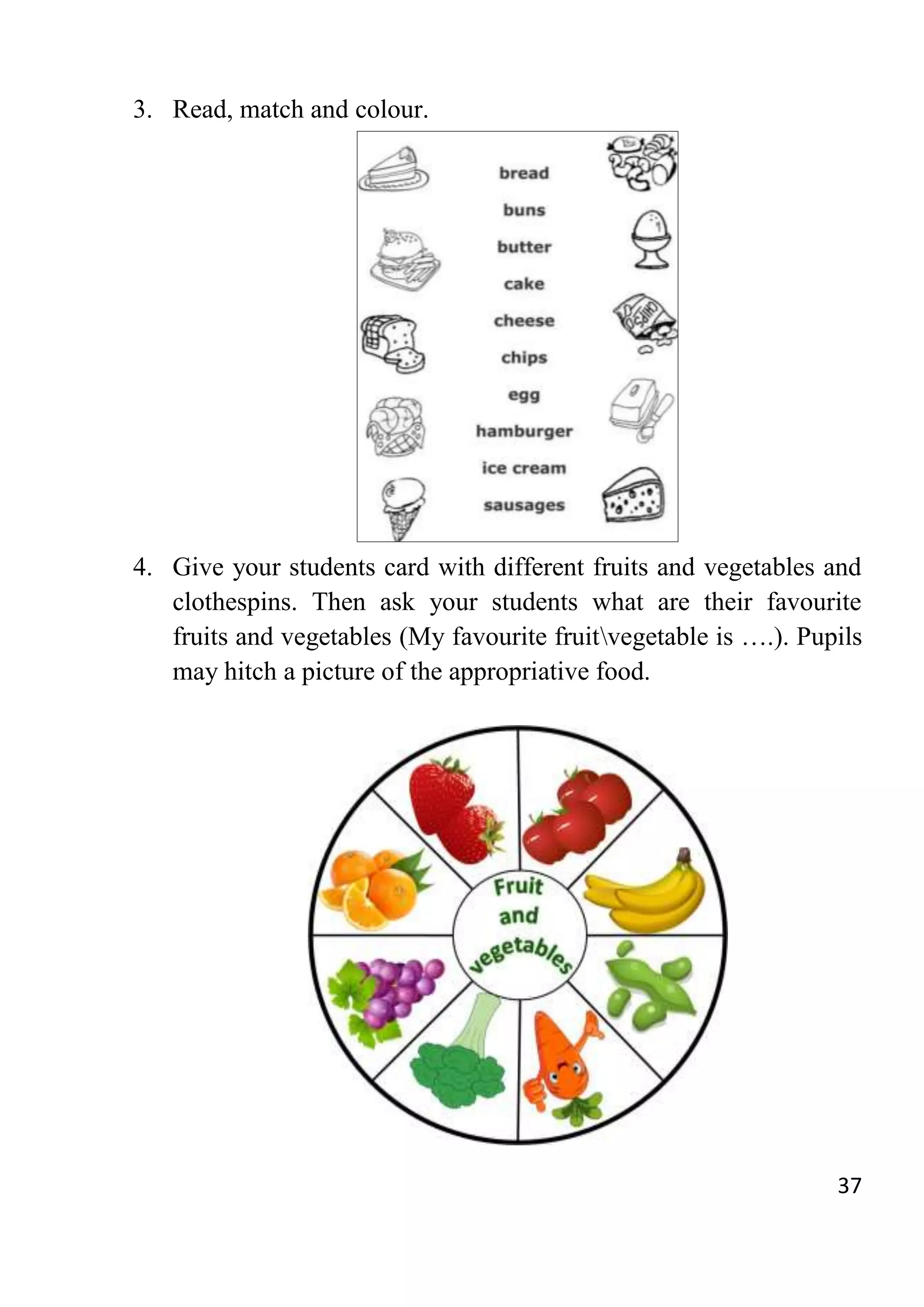 37
3. Read, match and colour.
4. Give your students card with different fruits and vegetables and
clothespins. Then ask your students what are their favourite
fruits and vegetables (My favourite fruitvegetable is ….). Pupils
may hitch a picture of the appropriative food.
 