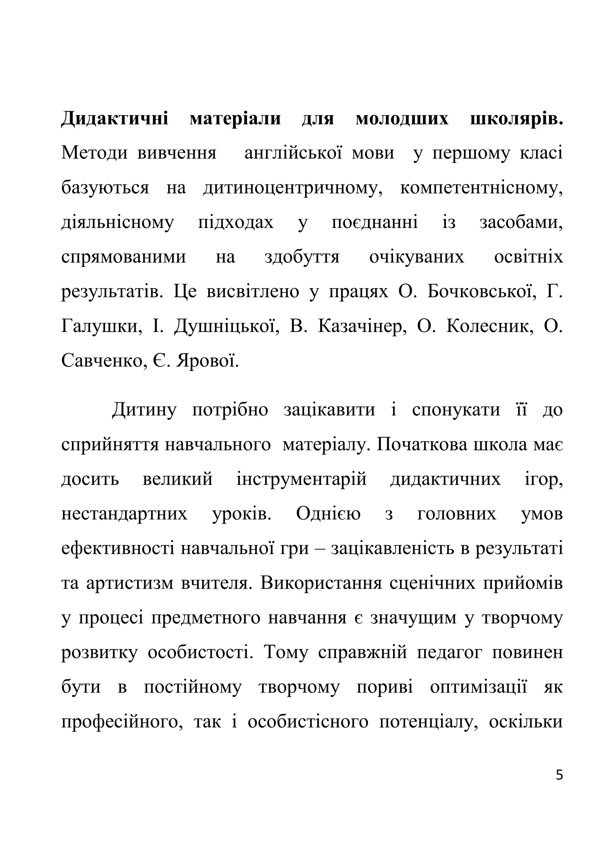 5
Дидактичні матеріали для молодших школярів.
Методи вивчення англійської мови у першому класі
базуються на дитиноцентричному, компетентнісному,
діяльнісному підходах у поєднанні із засобами,
спрямованими на здобуття очікуваних освітніх
результатів. Це висвітлено у працях О. Бочковської, Г.
Галушки, І. Душніцької, В. Казачінер, О. Колесник, О.
Савченко, Є. Ярової.
Дитину потрібно зацікавити і спонукати її до
сприйняття навчального матеріалу. Початкова школа має
досить великий інструментарій дидактичних ігор,
нестандартних уроків. Однією з головних умов
ефективності навчальної гри – зацікавленість в результаті
та артистизм вчителя. Використання сценічних прийомів
у процесі предметного навчання є значущим у творчому
розвитку особистості. Тому справжній педагог повинен
бути в постійному творчому пориві оптимізації як
професійного, так і особистісного потенціалу, оскільки
 