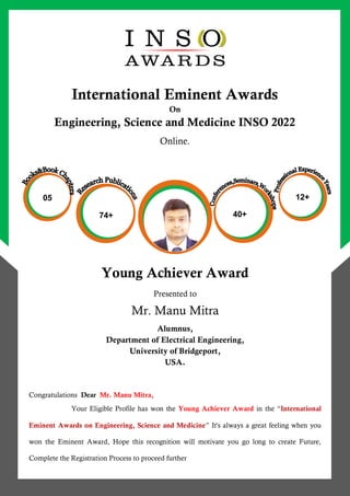 e
International Eminent Awards
On
Engineering, Science and Medicine INSO 2022
Online.
Young Achiever Award
Presented to
Mr. Manu Mitra
Alumnus,
Department of Electrical Engineering,
University of Bridgeport,
USA.
Congratulations Dear Mr. Manu Mitra,
Your Eligible Profile has won the Young Achiever Award in the “International
Eminent Awards on Engineering, Science and Medicine” It's always a great feeling when you
won the Eminent Award, Hope this recognition will motivate you go long to create Future,
Complete the Registration Process to proceed further
74+ 40+
12+
05
 