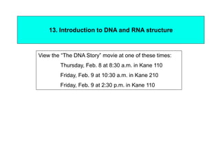 13. Introduction to DNA and RNA structure
View the “The DNA Story” movie at one of these times:
Thursday, Feb. 8 at 8:30 a.m. in Kane 110
Friday, Feb. 9 at 10:30 a.m. in Kane 210
Friday, Feb. 9 at 2:30 p.m. in Kane 110
 