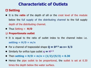 Characteristic of Outlets
 Setting
 It is the ratio of the depth of sill or the crest level of the module
below the full supply of the distributing channel to the full supply
depth of the distributing channel.
 Thus Setting = H/D
 Proportionate outlet
❖ It is equal to the ratio of outlet index to the channel index i.e.
setting = H/D = m/n
 For a channel of trapezoidal shape Q ∞ D5/3 so n= 5/3
 Similarly for orifice type outlet q ∞ H1/2
 Then setting = H/D = m/n = (1/2)/(5/3) = 0.30
 Hence the pipe outlet to be proportional, the outlet is set at 0.30
times the depth below the water surface.
 