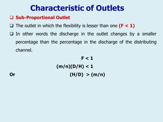 Characteristic of Outlets
 Sub-Proportional Outlet
 The outlet in which the flexibility is lesser than one (F < 1)
 In other words the discharge in the outlet changes by a smaller
percentage than the percentage in the discharge of the distributing
channel.
F < 1
(m/n)(D/H) < 1
Or (H/D) > (m/n)
 