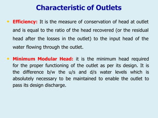 Characteristic of Outlets
• Efficiency: It is the measure of conservation of head at outlet
and is equal to the ratio of the head recovered (or the residual
head after the losses in the outlet) to the input head of the
water flowing through the outlet.
• Minimum Modular Head: it is the minimum head required
for the proper functioning of the outlet as per its design. It is
the difference b/w the u/s and d/s water levels which is
absolutely necessary to be maintained to enable the outlet to
pass its design discharge.
 