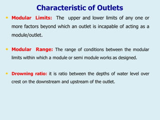 Characteristic of Outlets
• Modular Limits: The upper and lower limits of any one or
more factors beyond which an outlet is incapable of acting as a
module/outlet.
• Modular Range: The range of conditions between the modular
limits within which a module or semi module works as designed.
• Drowning ratio: it is ratio between the depths of water level over
crest on the downstream and upstream of the outlet.
 