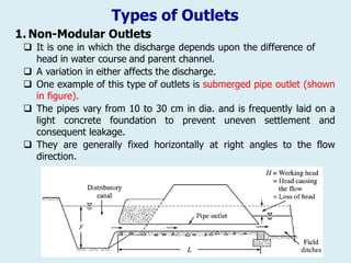 Types of Outlets
1. Non-Modular Outlets
 It is one in which the discharge depends upon the difference of
head in water course and parent channel.
 A variation in either affects the discharge.
 One example of this type of outlets is submerged pipe outlet (shown
in figure).
 The pipes vary from 10 to 30 cm in dia. and is frequently laid on a
light concrete foundation to prevent uneven settlement and
consequent leakage.
 They are generally fixed horizontally at right angles to the flow
direction.
 