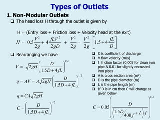 Types of Outlets
1. Non-Modular Outlets
 The head loss H through the outlet is given by
H = (Entry loss + Friction loss + Velocity head at the exit)
 Rearranging we have
2 2 2 2
0.5 4 1.5 4
2 2 2 2
V fLV V V fL
H
g gD g g D
 
 

   


1/2
2
1.5 4
D
V gH
D fL
 
  

 
1/2
2
1.5 4
D
q AV A gH
D fL
 
   

 
1/2
2
1.5 4
q CA gH
D
C
D fL

 
  

 
 C is coefficient of discharge
 V flow velocity (m/s)
 f friction factor (0.005 for clean iron
pipe & 0.01 for slightly encrusted
iron pipes
 A is cross section area (m2)
 D is the pipe diameter (m)
 L is the pipe length (m)
 If D is in cm then C will change as
given below
 
1/2
0.05
1.5
400
D
C
D L f
f
 
 
  
 

 
 