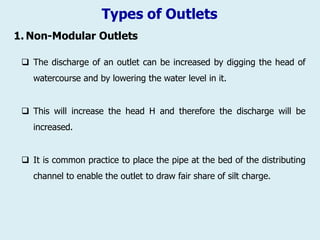 Types of Outlets
1. Non-Modular Outlets
 The discharge of an outlet can be increased by digging the head of
watercourse and by lowering the water level in it.
 This will increase the head H and therefore the discharge will be
increased.
 It is common practice to place the pipe at the bed of the distributing
channel to enable the outlet to draw fair share of silt charge.
 