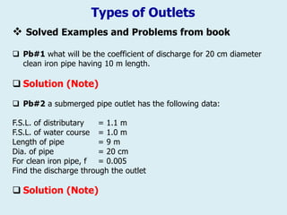 Types of Outlets
❖ Solved Examples and Problems from book
 Pb#1 what will be the coefficient of discharge for 20 cm diameter
clean iron pipe having 10 m length.
 Solution (Note)
 Pb#2 a submerged pipe outlet has the following data:
F.S.L. of distributary = 1.1 m
F.S.L. of water course = 1.0 m
Length of pipe = 9 m
Dia. of pipe = 20 cm
For clean iron pipe, f = 0.005
Find the discharge through the outlet
 Solution (Note)
 