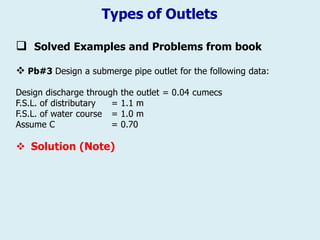 Types of Outlets
 Solved Examples and Problems from book
❖ Pb#3 Design a submerge pipe outlet for the following data:
Design discharge through the outlet = 0.04 cumecs
F.S.L. of distributary = 1.1 m
F.S.L. of water course = 1.0 m
Assume C = 0.70
❖ Solution (Note)
 
