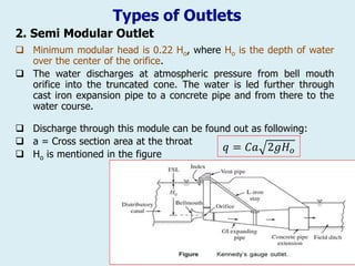Types of Outlets
2. Semi Modular Outlet
 Discharge through this module can be found out as following:
 a = Cross section area at the throat
 Ho is mentioned in the figure
𝑞 = 𝐶𝑎 2𝑔𝐻𝑜
 Minimum modular head is 0.22 Ho, where Ho is the depth of water
over the center of the orifice.
 The water discharges at atmospheric pressure from bell mouth
orifice into the truncated cone. The water is led further through
cast iron expansion pipe to a concrete pipe and from there to the
water course.
 