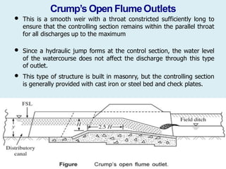 Crump’s Open FlumeOutlets
• This is a smooth weir with a throat constricted sufficiently long to
ensure that the controlling section remains within the parallel throat
for all discharges up to the maximum
• Since a hydraulic jump forms at the control section, the water level
of the watercourse does not affect the discharge through this type
of outlet.
• This type of structure is built in masonry, but the controlling section
is generally provided with cast iron or steel bed and check plates.
 
