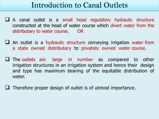  A canal outlet is a small head regulatory hydraulic structure
constructed at the head of water course which divert water from the
distributary to water course. OR
 An outlet is a hydraulic structure conveying irrigation water from
a state owned distributary to privately owned water course.
 The outlets are large in number as compared to other
irrigation structures in an irrigation system and hence their design
and type has maximum bearing of the equitable distribution of
water.
 Therefore proper design of outlet is of utmost importance.
Introduction to Canal Outlets
 