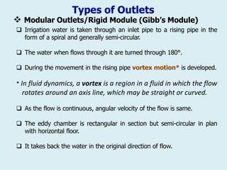 Types of Outlets
❖ Modular Outlets/Rigid Module (Gibb’s Module)
 Irrigation water is taken through an inlet pipe to a rising pipe in the
form of a spiral and generally semi-circular.
 The water when flows through it are turned through 180°.
 During the movement in the rising pipe vortex motion* is developed.
* In fluid dynamics, a vortex is a region in a fluid in which the flow
rotates around an axis line, which may be straight or curved.
 As the flow is continuous, angular velocity of the flow is same.
 The eddy chamber is rectangular in section but semi-circular in plan
with horizontal floor.
 It takes back the water in the original direction of flow.
 