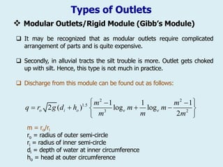 Types of Outlets
❖ Modular Outlets/Rigid Module (Gibb’s Module)
 It may be recognized that as modular outlets require complicated
arrangement of parts and is quite expensive.
 Secondly, in alluvial tracts the silt trouble is more. Outlet gets choked
up with silt. Hence, this type is not much in practice.
 Discharge from this module can be found out as follows:
m = ro/ri
ro = radius of outer semi-circle
ri = radius of inner semi-circle
di = depth of water at inner circumference
ho = head at outer circumference
2 2
1.5
3 2
1 1 1
2 ( ) log log
2
o i o e e
m m
q r g d h m m
m
m m
 
 
   
 
 
 