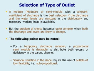 Selection of Type of Outlet
• A module (Modular) or semi-module with a constant
coefficient of discharge is the best selection if the discharge
and the water levels are constant in the
necessary working head is available.
distributary and
• But the problem of choice becomes quite complex when both
the discharge and levels are likely to change.
• The following points may be noted;
– For a temporary discharge variation, a proportional
semi module is desirable to distribute both excess or
deficiency in the parent channel.
– Seasonal variation in the slope require the use of outlets of
low flexibility, i.e., sub-proportional.
 