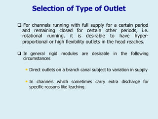Selection of Type of Outlet
 For channels running with full supply for a certain period
and remaining closed
rotational running, it
for certain
is desirable
other periods, i.e.
to have hyper-
proportional or high flexibility outlets in the head reaches.
 In general rigid modules are desirable in the following
circumstances
• Direct outlets on a branch canal subject to variation in supply
• In channels which sometimes carry extra discharge for
specific reasons like leaching.
 