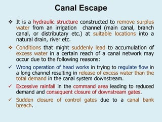 Canal Escape
❖ It is a hydraulic structure constructed to remove surplus
water from an irrigation channel (main canal, branch
canal, or distributary etc.) at suitable locations into a
natural drain, river etc.
❖ Conditions that might suddenly lead to accumulation of
excess water in a certain reach of a canal network may
occur due to the following reasons:
✓ Wrong operation of head works in trying to regulate flow in
a long channel resulting in release of excess water than the
total demand in the canal system downstream.
✓ Excessive rainfall in the command area leading to reduced
demand and consequent closure of downstream gates.
✓ Sudden closure of control gates due to a canal bank
breach.
 