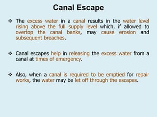 Canal Escape
❖ The excess water in a canal results in the water level
rising above the full supply level which, if allowed to
overtop the canal banks, may cause erosion and
subsequent breaches.
❖ Canal escapes help in releasing the excess water from a
canal at times of emergency.
❖ Also, when a canal is required to be emptied for repair
works, the water may be let off through the escapes.
 
