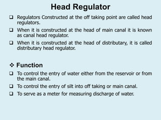 Head Regulator
 Regulators Constructed at the off taking point are called head
regulators.
 When it is constructed at the head of main canal it is known
as canal head regulator.
 When it is constructed at the head of distributary, it is called
distributary head regulator.
❖ Function
 To control the entry of water either from the reservoir or from
the main canal.
 To control the entry of silt into off taking or main canal.
 To serve as a meter for measuring discharge of water.
 