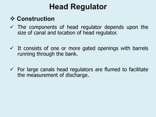 ❖ Construction
✓ The components of head regulator depends upon the
size of canal and location of head regulator.
✓ It consists of one or more gated openings with barrels
running through the bank.
✓ For large canals head regulators are flumed to facilitate
the measurement of discharge.
Head Regulator
 