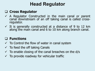  Cross Regulator
✓ A Regulator Constructed in the main canal or parent
canal downstream of an off taking canal is called cross-
regulator.
✓ It is generally constructed at a distance of 9 to 12 km
along the main canal and 6 to 10 km along branch canal.
 Functions
✓ To Control the flow of water in canal system
✓ To feed the off taking Canals
✓ To enable closing of the canal breaches on the d/s
✓ To provide roadway for vehicular traffic
Head Regulator
 