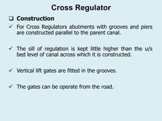  Construction
✓ For Cross Regulators abutments with grooves and piers
are constructed parallel to the parent canal.
✓ The sill of regulation is kept little higher than the u/s
bed level of canal across which it is constructed.
✓ Vertical lift gates are fitted in the grooves.
✓ The gates can be operate from the road.
Cross Regulator
 
