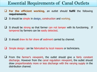  For the efficient working, an outlet should fulfil the following
requirements.
 It should be simple in design, construction and working.
 It should be strong so that farmer can not tamper with its functioning. If
tampered by farmers can be easily detected.
 It should draw its fair share of sediment carried by channel.
 Simple design: can be fabricated by local masons or technicians.
 From the farmer’s viewpoint, the outlet should give a fairly constant
discharge. However from the canal regulation viewpoint, the outlet should
draw proportionately more or less discharge with the varying supply in the
distribution channel.
Essential Requirements of Canal Outlets
 