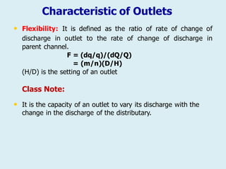 Characteristic of Outlets
• Flexibility: It is defined as the ratio of rate of change of
discharge in outlet to the rate of change
parent channel.
F = (dq/q)/(dQ/Q)
= (m/n)(D/H)
(H/D) is the setting of an outlet
Class Note:
of discharge in
• It is the capacity of an outlet to vary its discharge with the
change in the discharge of the distributary.
 