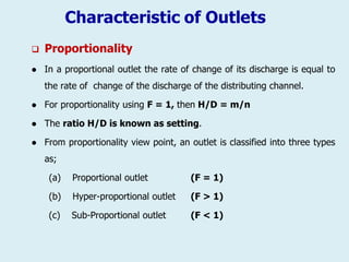 Characteristic of Outlets
 Proportionality
 In a proportional outlet the rate of change of its discharge is equal to
the rate of change of the discharge of the distributing channel.
 For proportionality using F = 1, then H/D = m/n
 The ratio H/D is known as setting.
 From proportionality view point, an outlet is classified into three types
as;
(a) Proportional outlet (F = 1)
(b) Hyper-proportional outlet (F > 1)
(c) Sub-Proportional outlet (F < 1)
 