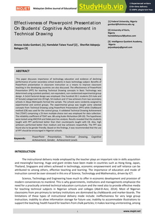Malaysian Online Journal of Educational Technology Volume 3, Issue 4
Effectiveness of Powerpoint Presentation
On Students’ Cognitive Achievement in
Technical Drawing
Amosa Isiaka Gambari, [1], Hamdalat Taiwo Yusuf [2] , Sherifat Adepeju
Balogun [3]
[1] Federal University, Nigeria
gambari@futminna.edu.ng
[2] University of Ilorin,
Nigeria
hamdallatyusuf@yahoo.com
[3] Intelligence Quotient Academy,
Nigeria
pejuadepeju@gmail.com
ABSTRACT
This paper discusses importance of technology education and evidence of declining
performance of junior secondary school students in basic technology subject. Benefits of
PowerPoint presentation in classroom instruction as a means to improve classroom
teaching in the developing countries are also discussed. The effectiveness of PowerPoint
Presentation (PPT) for teaching Technical Drawing concepts in Basic Technology was
determined using a pretest-posttest, non-equivalent, non-randomized experimental group
design. A 2x2x3 factorial design was employed. One hundred JSS 1 students (53 male and
47 female) categorized into 29 high, 54 medium and 17 low achievers from two secondary
schools in Abuja Metropolis formed the sample. The schools were randomly assigned to
experimental and control groups. The experimental group was taught some selected
concepts from Technical Drawing using PowerPoint Presentation (PPT) while Chalkboard
method (CB) was used for the control group. A validated Technical Drawing Achievement
Test (TDAT) comprising a 25-item multiple-choice test was employed for data collection.
The reliability coefficient of TDAT was .88 using Kuder-Richardson (KR-20). The hypotheses
were tested using ANCOVA and Sidak post-hoc analysis. Results revealed that the students
taught with PPT performed better than their counterparts taught with CB. Also, high
achievers performed better than medium and low achievers respectfully. The PPT was
found also to be gender friendly. Based on the findings, it was recommended that the use
of PPT should be encouraged in Nigerian schools.
Keywords:
PowerPoint Presentation, Technical Drawing, Cognitive
Achievement, Gender, Achievement Levels
INTRODUCTION
The instructional delivery mode employed by the teacher plays an important role in skills acquisition
and meaningful learning. Huge and giant strides have been made in countries such as Hong Kong, Japan,
Thailand, Singapore and others achieved in technology, economic empowerment and self reliance can be
attributed to among others, effective teaching and learning. The importance of education and mode of
instruction cannot be over stressed in this era of Science, Technology and Mathematics, driven by ICT.
Science, Technology and Engineering have much to offer in economic development and provision of
modern conveniences to mankind. This is why governments, institutions and managements emphasize the
need for a practically oriented technical education curriculum and the need also to provide effective media
for teaching technical subjects in Nigerian schools and colleges (Abd-El-Aziz, 2014). Most of Nigerian
classrooms from pre-primary to tertiary institutions are dominated by chalkboards and marker-boards. The
limitations of these types of instructional delivery mode include: ineffectiveness for very large group
instruction; inability to allow information storage for future use; inability to accommodate illustrations to
support the teaching; health hazard for teachers from chalk particles; it makes learning uninteresting, among
www.mojet.net
1
 