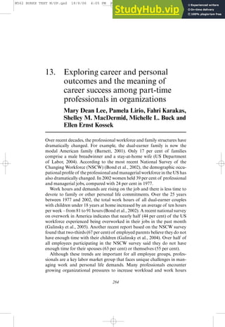 13. Exploring career and personal
outcomes and the meaning of
career success among part-time
professionals in organizations
Mary Dean Lee, Pamela Lirio, Fahri Karakas,
Shelley M. MacDermid, Michelle L. Buck and
Ellen Ernst Kossek
Over recent decades, the professional workforce and family structures have
dramatically changed. For example, the dual-earner family is now the
modal American family (Barnett, 2001). Only 17 per cent of families
comprise a male breadwinner and a stay-at-home wife (US Department
of Labor, 2004). According to the most recent National Survey of the
Changing Workforce (NSCW) (Bond et al., 2002), the demographic occu-
pational profile of the professional and managerial workforce in the US has
also dramatically changed. In 2002 women held 39 per cent of professional
and managerial jobs, compared with 24 per cent in 1977.
Work hours and demands are rising on the job and there is less time to
devote to family or other personal life commitments. Over the 25 years
between 1977 and 2002, the total work hours of all dual-earner couples
with children under 18 years at home increased by an average of ten hours
per week – from 81 to 91 hours (Bond et al., 2002). A recent national survey
on overwork in America indicates that nearly half (44 per cent) of the US
workforce experienced being overworked in their jobs in the past month
(Galinsky et al., 2005). Another recent report based on the NSCW survey
found that two-thirds (67 per cent) of employed parents believe they do not
have enough time with their children (Galinsky et al., 2004). Over half of
all employees participating in the NSCW survey said they do not have
enough time for their spouses (63 per cent) or themselves (55 per cent).
Although these trends are important for all employee groups, profes-
sionals are a key labor market group that faces unique challenges in man-
aging work and personal life demands. Many professionals encounter
growing organizational pressures to increase workload and work hours
284
M562 BURKE TEXT M/UP.qxd 18/8/06 4:05 PM Page 284 Phil's G4 Phil's G4:Users:phil:Public: PHIL'
 